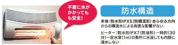 防水構造 本体:防水形IPX5 (防噴流形) あらゆる方向からの噴流水による有害な影響がない ヒーター : 防水形IPX7 (防浸形) 一時的 ( 30分) 一定水深 (1m) の条件に水没しても内部に浸水しない