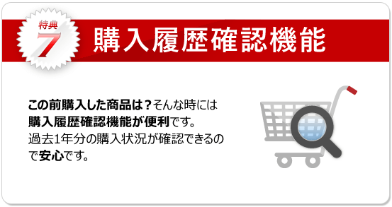 特典7：購入履歴確認機能 過去の購入した商品を確認できます。履歴からのご注文も可能で、お探し頂く手間も省けます。