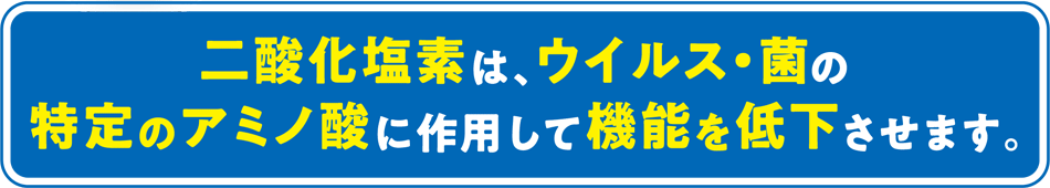 二酸化塩素は、ウイルス・菌の特定のアミノ酸に作用して機能を低下させます。